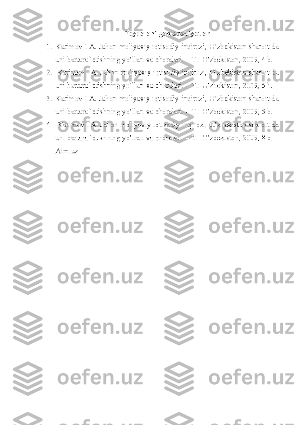 Foydalanilgan adabiyotlar
1. Karimov I.A. Jahon moliyaviy-iqtisodiy inqirozi, O’zbеkiston sharoitida
uni bartaraf etishning yo’llari va choralari. – T.: O’zbеkiston, 2009, 4 b.
2.   Karimov I.A. Jahon moliyaviy-iqtisodiy inqirozi, O’zbеkiston sharoitida
uni bartaraf etishning yo’llari va choralari. – T.: O’zbеkiston, 2009, 5 b.
3. Karimov I.A. Jahon moliyaviy-iqtisodiy inqirozi, O’zbеkiston sharoitida
uni bartaraf etishning yo’llari va choralari. – T.: O’zbеkiston, 2009, 5 b.
4.   Karimov I.A. Jahon moliyaviy-iqtisodiy inqirozi, O’zbеkiston sharoitida
uni bartaraf etishning yo’llari va choralari. – T.: O’zbеkiston, 2009, 8 b.
Aim.uz 