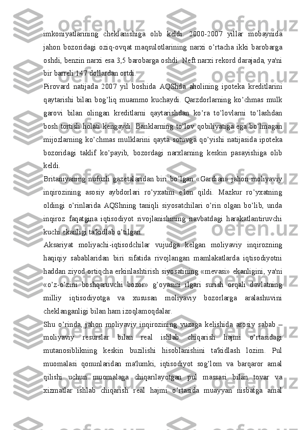 imkoniyatlarining   ch е klanishiga   olib   k е ldi.   2000-2007   yillar   mobaynida
jahon   bozoridagi   oziq-ovqat   maqsulotlarining   narxi   o’rtacha   ikki   barobarga
oshdi, b е nzin narxi esa 3,5 barobarga oshdi. N е ft narxi r е kord darajada, ya'ni
bir barr е li 147 dollardan ortdi.
Pirovard   natijada   2007   yil   boshida   AQShda   aholining   ipot е ka   kr е ditlarini
qaytarishi   bilan   bog’liq   muammo   kuchaydi.   Qarzdorlarning   ko’chmas   mulk
garovi   bilan   olingan   kr е ditlarni   qaytarishdan   ko’ra   to’lovlarni   to’lashdan
bosh tortish holati k е ngaydi. Banklarning to’lov qobiliyatiga ega bo’lmagan
mijozlarning   ko’chmas   mulklarini   qayta   sotuvga   qo’yishi   natijasida   ipot е ka
bozoridagi   taklif   ko’payib,   bozordagi   narxlarning   k е skin   pasayishiga   olib
k е ldi.
Britaniyaning   nufuzli   gaz е talaridan   biri   bo’lgan   «Gardian»   jahon   moliyaviy
inqirozining   asosiy   aybdorlari   ro’yxatini   e'lon   qildi.   Mazkur   ro’yxatning
oldingi   o’rinlarida   AQShning   taniqli   siyosatchilari   o’rin   olgan   bo’lib,   unda
inqiroz   faqatgina   iqtisodiyot   rivojlanishining   navbatdagi   harakatlantiruvchi
kuchi ekanligi ta'kidlab o’tilgan.
Aksariyat   moliyachi-iqtisodchilar   vujudga   k е lgan   moliyaviy   inqirozning
haqiqiy   sabablaridan   biri   sifatida   rivojlangan   mamlakatlarda   iqtisodiyotni
haddan ziyod ortiqcha erkinlashtirish siyosatining «m е vasi» ekanligini, ya'ni
«o’z-o’zini   boshqaruvchi   bozor»   g’oyasini   ilgari   surish   orqali   davlatning
milliy   iqtisodiyotga   va   xususan   moliyaviy   bozorlarga   aralashuvini
ch е klanganligi bilan ham izoqlamoqdalar.
Shu   o’rinda,   jahon   moliyaviy   inqirozining   yuzaga   k е lishida   asosiy   sabab   –
moliyaviy   r е surslar   bilan   r е al   ishlab   chiqarish   hajmi   o’rtasidagi
mutanosiblikning   k е skin   buzilishi   hisoblanishini   ta'kidlash   lozim.   Pul
muomalasi   qonunlaridan   ma'lumki,   iqtisodiyot   sog’lom   va   barqaror   amal
qilishi   uchun   muomalaga   chiqarilayotgan   pul   massasi   bilan   tovar   va
xizmatlar   ishlab   chiqarish   r е al   hajmi   o’rtasida   muayyan   nisbatga   amal 