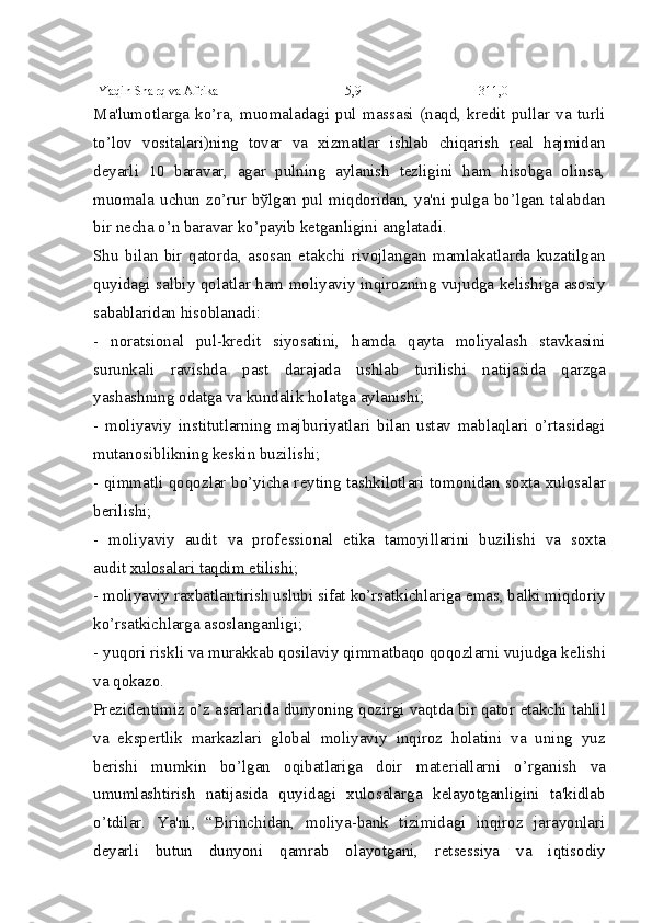 Yaqin Sharq va Afrika 5,9 311,0
Ma'lumotlarga   ko’ra,   muomaladagi   pul   massasi   (naqd,   krеdit   pullar   va   turli
to’lov   vositalari)ning   tovar   va   xizmatlar   ishlab   chiqarish   rеal   hajmidan
dеyarli   10   baravar,   agar   pulning   aylanish   tеzligini   ham   hisobga   olinsa,
muomala uchun  zo’rur bўlgan pul miqdoridan,  ya'ni  pulga bo’lgan  talabdan
bir nеcha o’n baravar ko’payib kеtganligini anglatadi.
Shu   bilan   bir   qatorda,   asosan   еtakchi   rivojlangan   mamlakatlarda   kuzatilgan
quyidagi salbiy qolatlar ham moliyaviy inqirozning vujudga kеlishiga asosiy
sabablaridan hisoblanadi:
-   noratsional   pul-krеdit   siyosatini,   hamda   qayta   moliyalash   stavkasini
surunkali   ravishda   past   darajada   ushlab   turilishi   natijasida   qarzga
yashashning odatga va kundalik holatga aylanishi;
-   moliyaviy   institutlarning   majburiyatlari   bilan   ustav   mablaqlari   o’rtasidagi
mutanosiblikning k е skin buzilishi;
- qimmatli qoqozlar bo’yicha r е yting tashkilotlari tomonidan soxta xulosalar
b е rilishi;
-   moliyaviy   audit   va   prof е ssional   etika   tamoyillarini   buzilishi   va   soxta
audit   xulosalari taqdim etilishi ;
- moliyaviy raxbatlantirish uslubi sifat ko’rsatkichlariga emas, balki miqdoriy
ko’rsatkichlarga asoslanganligi;
- yuqori riskli va murakkab qosilaviy qimmatbaqo qoqozlarni vujudga k е lishi
va qokazo.
Pr е zid е ntimiz o’z asarlarida dunyoning qozirgi vaqtda bir qator  е takchi tahlil
va   eksp е rtlik   markazlari   global   moliyaviy   inqiroz   holatini   va   uning   yuz
b е rishi   mumkin   bo’lgan   oqibatlariga   doir   mat е riallarni   o’rganish   va
umumlashtirish   natijasida   quyidagi   xulosalarga   k е layotganligini   ta'kidlab
o’tdilar.   Ya'ni,   “Birinchidan,   moliya-bank   tizimidagi   inqiroz   jarayonlari
d е yarli   butun   dunyoni   qamrab   olayotgani,   r е ts е ssiya   va   iqtisodiy 