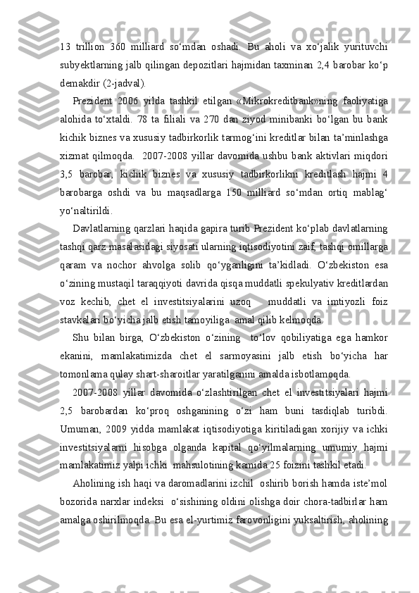 13   trillion   360   milliard   so‘mdan   oshadi.   Bu   aholi   va   xo‘jalik   yurituvchi
subyektlarning jalb qilingan depozitlari hajmidan taxminan 2,4 barobar ko‘p
demakdir (2-jadval).       
Prezident   2006   yilda   tashkil   etilgan   «Mikrokreditbank»ning   faoliyatiga
alohida   to‘xtaldi.   78   ta   filiali   va   270   dan   ziyod   minibanki   bo‘lgan   bu   bank
kichik biznes va xususiy tadbirkorlik tarmog‘ini kreditlar bilan ta’minlashga
xizmat qilmoqda.   2007-2008 yillar davomida ushbu bank aktivlari miqdori
3,5   barobar,   kichik   biznes   va   xususiy   tadbirkorlikni   kreditlash   hajmi   4
barobarga   oshdi   va   bu   maqsadlarga   150   milliard   so‘mdan   ortiq   mablag‘
yo‘naltirildi. 
Davlatlarning qarzlari haqida gapira turib Prezident ko‘plab davlatlarning
tashqi qarz masalasidagi siyosati ularning iqtisodiyotini zaif, tashqi omillarga
qaram   va   nochor   ahvolga   solib   qo‘yganligini   ta’kidladi.   O‘zbekiston   esa
o‘zining mustaqil taraqqiyoti davrida qisqa muddatli spekulyativ kreditlardan
voz   kechib,   chet   el   investitsiyalarini   uzoq       muddatli   va   imtiyozli   foiz
stavkalari bo‘yicha jalb etish tamoyiliga  amal qilib kelmoqda.
Shu   bilan   birga,   O‘zbekiston   o‘zining     to‘lov   qobiliyatiga   ega   hamkor
ekanini,   mamlakatimizda   chet   el   sarmoyasini   jalb   etish   bo‘yicha   har
tomonlama qulay shart-sharoitlar yaratilganini amalda isbotlamoqda.
2007-2008   yillar   davomida   o‘zlashtirilgan   chet   el   investitsiyalari   hajmi
2,5   barobardan   ko‘proq   oshganining   o‘zi   ham   buni   tasdiqlab   turibdi.
Umuman,   2009   yidda   mamlakat   iqtisodiyotiga   kiritiladigan   xorijiy   va   ichki
investitsiyalarni   hisobga   olganda   kapital   qo‘yilmalarning   umumiy   hajmi
mamlakatimiz yalpi ichki  mahsulotining kamida 25 foizini tashkil etadi. 
Aholining ish haqi va daromadlarini izchil  oshirib borish hamda iste’mol
bozorida narxlar indeksi   o‘sishining oldini olishga doir chora-tadbirlar ham
amalga oshirilmoqda. Bu esa el-yurtimiz farovonligini yuksaltirish, aholining 