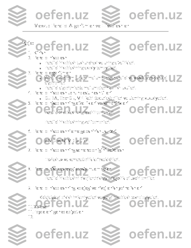 Mavzu:  Parallel Algoritmlar va Hisoblashlar 
Reja:
1. Kirish
2. Parallel hisoblash
o Parallel hisoblash tushunchasi va uning afzalliklari.
o Parallel hisoblashning asosiy tamoyillari.
3. Parallel algoritmlar
o Parallel algoritm turlari: ma'lumotlarga parallel va vazifalarga parallel 
algoritmlar.
o Parallel algoritmlarda ma'lumotlarni bo'lish usullari.
4. Parallel hisoblash uchun dasturlash tillari
o CUDA, OpenCL, MPI kabi dasturlash tillari va ularning xususiyatlari.
5. Parallel hisoblashning afzalliklari va kamchiliklari
Parallel hisoblashning kuchli tomonlari.
Parallel hisoblashning zaif tomonlari.
6. Parallel hisoblashni amalga oshirish usullari
SIMD va MIMD usullari.
7. Parallel hisoblashning samaradorligini baholash
Tezlashuv va samaradorlik ko‘rsatkichlari.
8. Parallel hisoblashdagi asosiy muammolar
Parallel hisoblashni rivojlantirishga to‘sqinlik qiluvchi omillar.
9. Parallel hisoblashning kelajagi va rivojlanish yo‘nalishlari
Kelajakdagi o‘sish imkoniyatlari va yangi hisoblash texnologiyalari.
10. Xulosa
11. Foydalanilgan adabiyotlar
12. 