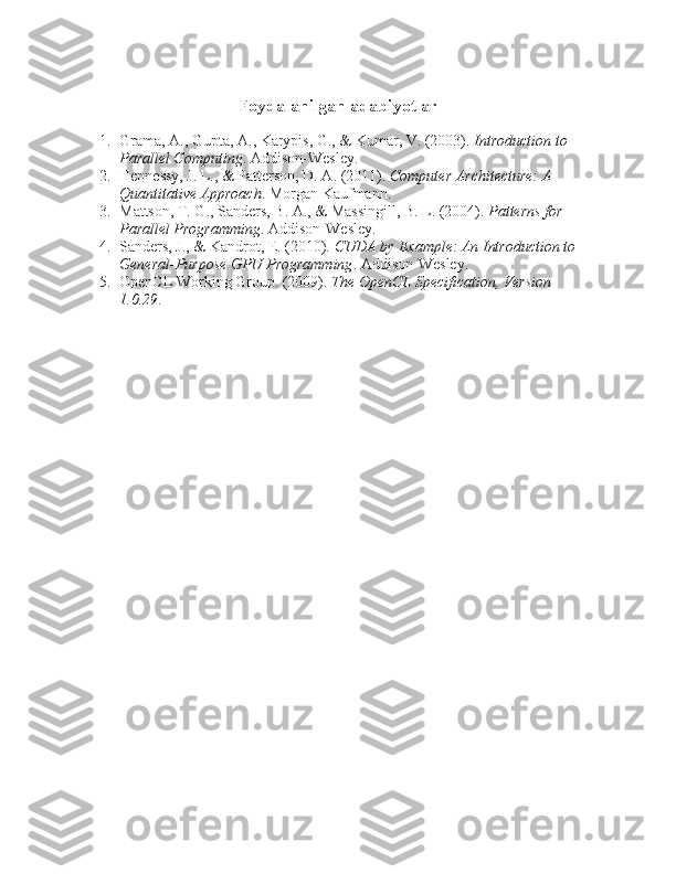 Foydalanilgan adabiyotlar
1. Grama, A., Gupta, A., Karypis, G., & Kumar, V. (2003).  Introduction to 
Parallel Computing . Addison-Wesley.
2. Hennessy, J. L., & Patterson, D. A. (2011).  Computer Architecture: A 
Quantitative Approach .  Morgan Kaufmann.
3. Mattson, T. G., Sanders, B. A., & Massingill, B. L. (2004).  Patterns for 
Parallel Programming . Addison-Wesley.
4. Sanders, J., & Kandrot, E. (2010).  CUDA by Example: An Introduction to 
General-Purpose GPU Programming .  Addison-Wesley.
5. OpenCL Working Group. (2009).  The OpenCL Specification, Version 
1.0.29 . 