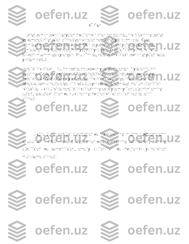 Kirish
Hozirgi zamon texnologiyalari rivojlanishi bilan bir qatorda, hisoblashning tezligi 
va samaradorligi talab qilinadigan sohalar ham kengayib bormoqda. Katta 
hajmdagi ma'lumotlarni tez va samarali qayta ishlash ehtiyoji turli sohalarda, 
jumladan, ilmiy tadqiqotlar, moliya, tibbiyot va boshqa ko‘plab yo‘nalishlarda 
dolzarb muammoga aylangan. Shu o‘rinda, parallel hisoblash texnologiyalari katta 
yordam beradi.
Parallel hisoblash – bu bir nechta protsessor yoki yadrolardan foydalanib, bir 
vaqtning o‘zida bir nechta vazifalarni bajarishga imkon beruvchi texnologiya. 
Parallel hisoblash an'anaviy ketma-ket hisoblash usullariga nisbatan sezilarli 
darajada tezroq natijalarga olib keladi, ayniqsa katta hajmdagi ma'lumotlar bilan 
ishlashda. Ushbu ishda parallel hisoblashning asosiy tamoyillari, algoritmlarning 
turlari, dasturlash tillari va bu sohaning rivojlanish istiqbollari haqida tahlil 
qilinadi.
Ushbu   hujjat   parallel   algoritmlar   va   hisoblashning   muhim   tushunchalarini
chuqur   tahlil   qiladi.   Parallel   algoritmlar   va   hisoblashning   turli   turlari,   ularning
afzalliklari   va   kamchiliklari,   amaliy   qo'llanilishi   va   rivojlanish   yo'nalishlari
muhokama qilinadi. 