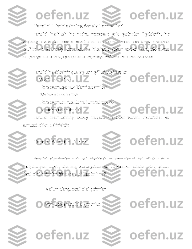 Parallel Hisoblashning Asosiy Tamoyillari 
Parallel   hisoblash   bir   nechta   protsessor   yoki   yadrodan   foydalanib,   bir
vaqtning   o'zida   bir   nechta   vazifalarni   bajarishga   imkon   beradigan   hisoblash
usulidir.   Bu   an'anaviy   ketma-ket   hisoblashga   nisbatan   sezilarli   darajada   tezroq
natijalarga olib keladi, ayniqsa katta hajmdagi ma'lumotlar bilan ishlashda. 
Parallel hisoblashning asosiy tamoyillari quyidagilar:
     Vazifalarni bo'lish 
      Protsessorlarga vazifalarni taqsimlash 
      Ma'lumotlarni bo'lish
      Protsessorlar o'rtasida ma'lumot almashish    
      Natijalarni birlashtirish 
Parallel   hisoblashning   asosiy   maqsadi   hisoblash   vaqtini   qisqartirish   va
samaradorlikni oshirishdir.
Parallel Algoritm Turlari 
Parallel   algoritmlar   turli   xil   hisoblash   muammolarini   hal   qilish   uchun
mo'ljallangan   bo'lib,   ularning   xususiyatlari   va   qo'llanilish   sohalari   farq   qiladi.
Parallel algoritmlar ikki asosiy toifaga bo'linadi: 
Ma'lumotlarga parallel algoritmlar 
Vazifalarga parallel algoritmlar  