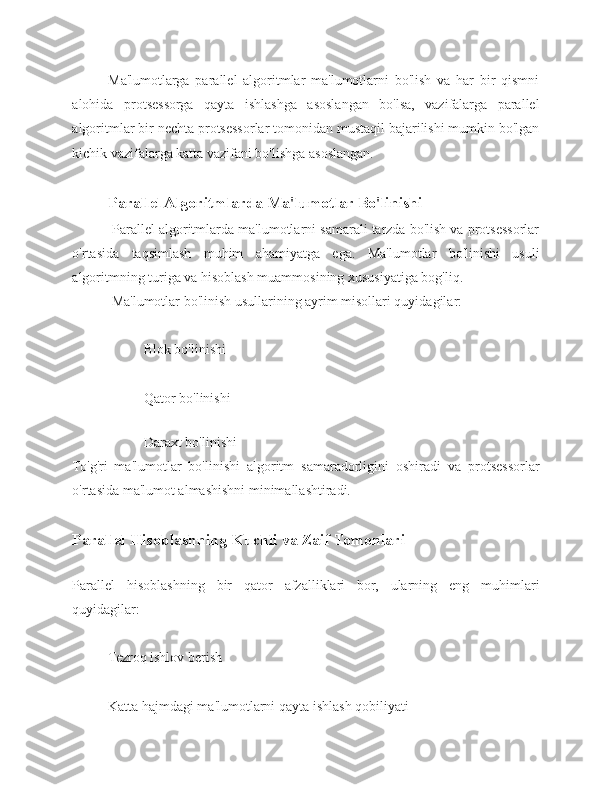 Ma'lumotlarga   parallel   algoritmlar   ma'lumotlarni   bo'lish   va   har   bir   qismni
alohida   protsessorga   qayta   ishlashga   asoslangan   bo'lsa,   vazifalarga   parallel
algoritmlar bir nechta protsessorlar tomonidan mustaqil bajarilishi mumkin bo'lgan
kichik vazifalarga katta vazifani bo'lishga asoslangan.
Parallel Algoritmlarda Ma'lumotlar Bo'linishi
 Parallel algoritmlarda ma'lumotlarni samarali tarzda bo'lish va protsessorlar
o'rtasida   taqsimlash   muhim   ahamiyatga   ega.   Ma'lumotlar   bo'linishi   usuli
algoritmning turiga va hisoblash muammosining xususiyatiga bog'liq.
 Ma'lumotlar bo'linish usullarining ayrim misollari quyidagilar: 
Blok bo'linishi 
Qator bo'linishi
 
Daraxt bo'linishi
To'g'ri   ma'lumotlar   bo'linishi   algoritm   samaradorligini   oshiradi   va   protsessorlar
o'rtasida ma'lumot almashishni minimallashtiradi.
Parallel Hisoblashning Kuchli va Zaif Tomonlari  
Parallel   hisoblashning   bir   qator   afzalliklari   bor,   ularning   eng   muhimlari
quyidagilar: 
Tezroq ishlov berish 
Katta hajmdagi ma'lumotlarni qayta ishlash qobiliyati  