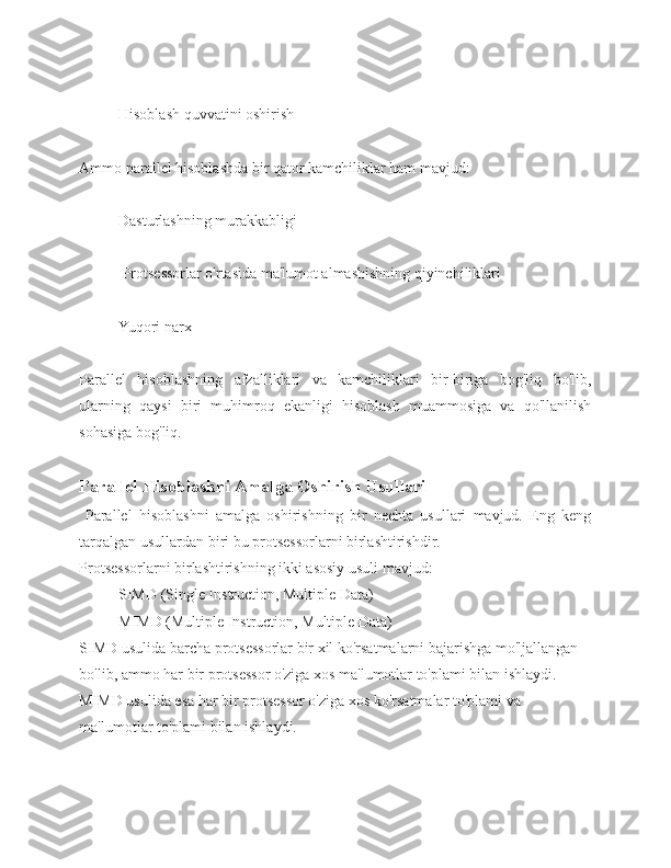 Hisoblash quvvatini oshirish 
Ammo parallel hisoblashda bir qator kamchiliklar ham mavjud: 
Dasturlashning murakkabligi
 Protsessorlar o'rtasida ma'lumot almashishning qiyinchiliklari 
Yuqori narx 
Parallel   hisoblashning   afzalliklari   va   kamchiliklari   bir-biriga   bog'liq   bo'lib,
ularning   qaysi   biri   muhimroq   ekanligi   hisoblash   muammosiga   va   qo'llanilish
sohasiga bog'liq.
Parallel Hisoblashni Amalga Oshirish Usullari
  Parallel   hisoblashni   amalga   oshirishning   bir   nechta   usullari   mavjud.   Eng   keng
tarqalgan usullardan biri bu protsessorlarni birlashtirishdir. 
Protsessorlarni birlashtirishning ikki asosiy usuli mavjud: 
SIMD (Single Instruction, Multiple Data) 
MIMD (Multiple Instruction, Multiple Data) 
SIMD usulida barcha protsessorlar bir xil ko'rsatmalarni bajarishga mo'ljallangan 
bo'lib, ammo har bir protsessor o'ziga xos ma'lumotlar to'plami bilan ishlaydi. 
MIMD usulida esa har bir protsessor o'ziga xos ko'rsatmalar to'plami va 
ma'lumotlar to'plami bilan ishlaydi. 