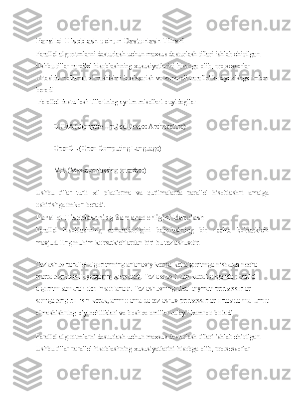 Parallel Hisoblash uchun Dasturlash Tillari  
Parallel algoritmlarni dasturlash uchun maxsus dasturlash tillari ishlab chiqilgan. 
Ushbu tillar parallel hisoblashning xususiyatlarini hisobga olib, protsessorlar 
o'rtasida ma'lumot almashishni boshqarish va samarali parallel kod yozishga imkon
beradi.
 Parallel dasturlash tillarining ayrim misollari quyidagilar: 
CUDA (Compute Unified Device Architecture)
 
OpenCL (Open Computing Language)
 
MPI (Message Passing Interface)
 
Ushbu   tillar   turli   xil   platforma   va   qurilmalarda   parallel   hisoblashni   amalga
oshirishga imkon beradi.
Parallel Hisoblashning Samaradorligini Baholash  
Parallel   hisoblashning   samaradorligini   baholashning   bir   nechta   ko'rsatkichi
mavjud. Eng muhim ko'rsatkichlardan biri bu tezlashuvdir.
 
Tezlashuv parallel algoritmning an'anaviy ketma-ket algoritmga nisbatan necha 
marta tezroq ishlayotganini ko'rsatadi. Tezlashuv 1 dan katta bo'lganda parallel 
algoritm samarali deb hisoblanadi. Tezlashuvning ideal qiymati protsessorlar 
soniga teng bo'lishi kerak, ammo amalda tezlashuv protsessorlar o'rtasida ma'lumot
almashishning qiyinchiliklari va boshqa omillar tufayli kamroq bo'ladi.
Parallel algoritmlarni dasturlash uchun maxsus dasturlash tillari ishlab chiqilgan. 
Ushbu tillar parallel hisoblashning xususiyatlarini hisobga olib, protsessorlar  