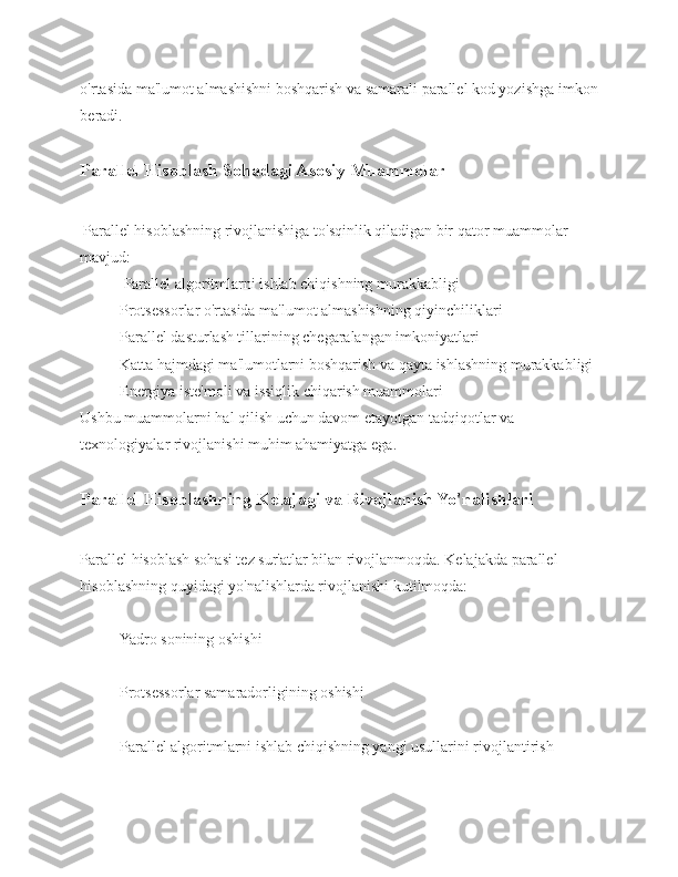 o'rtasida ma'lumot almashishni boshqarish va samarali parallel kod yozishga imkon
beradi.
Parallel Hisoblash Sohadagi Asosiy Muammolar
  Parallel hisoblashning rivojlanishiga to'sqinlik qiladigan bir qator muammolar 
mavjud:
 Parallel algoritmlarni ishlab chiqishning murakkabligi 
Protsessorlar o'rtasida ma'lumot almashishning qiyinchiliklari 
Parallel dasturlash tillarining chegaralangan imkoniyatlari 
Katta hajmdagi ma'lumotlarni boshqarish va qayta ishlashning murakkabligi 
Energiya iste'moli va issiqlik chiqarish muammolari 
Ushbu muammolarni hal qilish uchun davom etayotgan tadqiqotlar va 
texnologiyalar rivojlanishi muhim ahamiyatga ega.
Parallel Hisoblashning Kelajagi va Rivojlanish Yo'nalishlari 
Parallel hisoblash sohasi tez sur'atlar bilan rivojlanmoqda. Kelajakda parallel 
hisoblashning quyidagi yo'nalishlarda rivojlanishi kutilmoqda: 
Yadro sonining oshishi 
Protsessorlar samaradorligining oshishi 
Parallel algoritmlarni ishlab chiqishning yangi usullarini rivojlantirish 