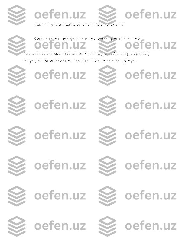  Parallel hisoblash dasturlash tillarini takomillashtirish
 Kvant hisoblash kabi yangi hisoblash texnologiyalarini qo'llash
 Parallel hisoblash kelajakda turli xil sohalarda, jumladan ilmiy tadqiqotlar, 
tibbiyot, moliya va boshqalarni rivojlantirishda muhim rol o'ynaydi. 