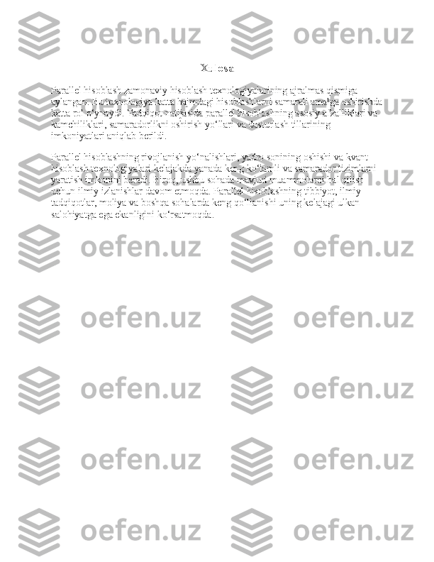 Xulosa
Parallel hisoblash zamonaviy hisoblash texnologiyalarining ajralmas qismiga 
aylangan. Bu texnologiya katta hajmdagi hisoblashlarni samarali amalga oshirishda
katta rol o‘ynaydi. Tadqiqot natijasida parallel hisoblashning asosiy afzalliklari va 
kamchiliklari, samaradorlikni oshirish yo‘llari va dasturlash tillarining 
imkoniyatlari aniqlab berildi.
Parallel hisoblashning rivojlanish yo‘nalishlari, yadro sonining oshishi va kvant 
hisoblash texnologiyalari kelajakda yanada keng ko‘lamli va samarador tizimlarni 
yaratish imkonini beradi. Biroq, ushbu sohada mavjud muammolarni hal qilish 
uchun ilmiy izlanishlar davom etmoqda. Parallel hisoblashning tibbiyot, ilmiy 
tadqiqotlar, moliya va boshqa sohalarda keng qo‘llanishi uning kelajagi ulkan 
salohiyatga ega ekanligini ko‘rsatmoqda . 