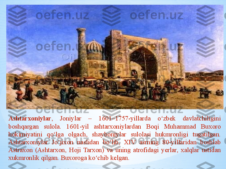 Ashtarxoniylar ,  Joniylar  –  1601–1757-yillarda  o zbek  davlatchiligini ʻ
boshqargan  sulola.  1601-yil  ashtarxoniylardan  Boqi  Muhammad  Buxoro 
hokimiyatini  qo lga  olgach,  shayboniylar  sulolasi  hukmronligi  tugatilgan. 	
ʻ
Ashtarxoniylar  Jo jixon  naslidan  bo lib,  XIV  asrning  80-yillaridan  boshlab 	
ʻ ʻ
Astraxon  (Ashtarxon,  Hoji  Tarxon)  va  uning  atrofidagi  yerlar,  xalqlar  ustidan 
xukmronlik qilgan. Buxoroga ko chib kelgan.	
ʻ 