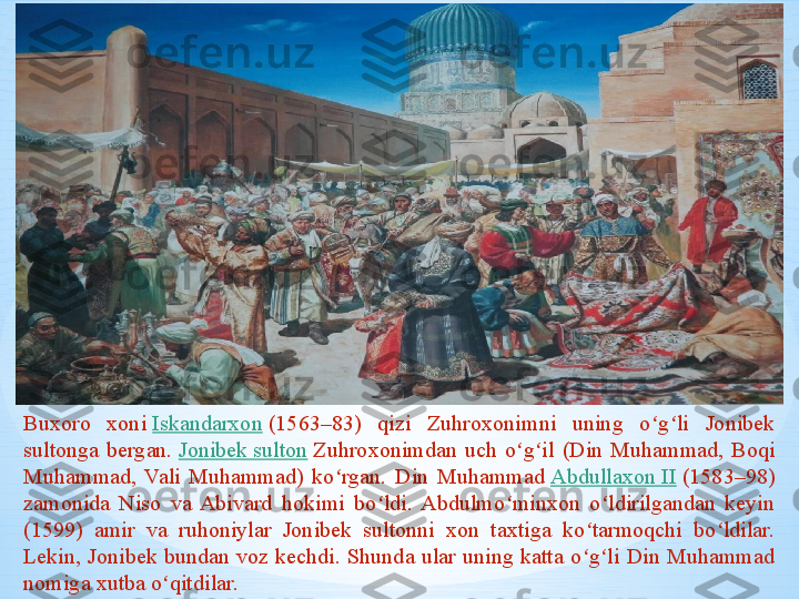 Buxoro  xoni  Iskandarxon  	(1563–83)  qizi  Zuhroxonimni  uning  o g li  Jonibek 	ʻ ʻ
sultonga  bergan.	
  Jonibek sulton  	Zuhroxonimdan  uch  o g il  (Din  Muhammad,  Boqi 	ʻ ʻ
Muhammad,  Vali  Muhammad)  ko rgan.  Din  Muhammad	
 	ʻ Abdullaxon II  	(1583–98) 
zamonida  Niso  va  Abivard  hokimi  bo ldi.  Abdulmo minxon  o ldirilgandan  keyin 	
ʻ ʻ ʻ
(1599)  amir  va  ruhoniylar  Jonibek  sultonni  xon  taxtiga  ko tarmoqchi  bo ldilar. 	
ʻ ʻ
Lekin,  Jonibek  bundan  voz  kechdi.  Shunda  ular  uning  katta  o g li  Din  Muhammad 
ʻ ʻ
nomiga xutba o qitdilar.	
ʻ 