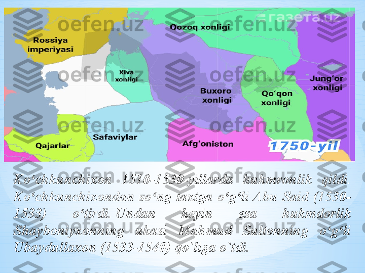 Ko chkunchixon ʻ 1510- 1530-yil larda   hukmronlik  qildi. 
Ko chkunchixondan  so ng  taxtga  o g li Abu  Said  (1530-
ʻ ʻ ʻ ʻ
1533)  o tirdi.	
 Undan  keyin  esa  hukmdorlik 	ʻ
Shayboniyxonning  ukasi  Mahmud  Sultonning  o g li 	
ʻ ʻ
Ubaydullaxon (1533-1540) qo`liga o`tdi. 