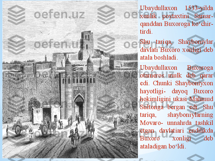 .Ubaydullaxon  1533-yilda 
xonlik   poytaxtini   Samar - 
qanddan   Buxoroga   ko chirʻ - 
tirdi.                            
Shu  tariqa,   Shayboniylar 
davlati  Buxoro  xonligi  deb 
atala boshladi.  
Ubaydullaxon  Buxoroga 
otameros  mulk  deb  qarar 
edi.  Chunki  Shayboniyxon  
hayotligi -  dayoq  Buxoro 
hokimligini  ukasi  Mahmud 
Sultonga  bergan  edi.  Shu 
tariqa,  shayboniylarning  
Movaro -  u n nahrda  tashkil 
etgan  davlatiari  endilikda 
Buxoro  xonligi  deb 
ataladigan bo ldi.	
ʻ 