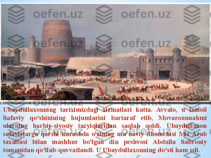 .
Ubaydullaxonning  tariximizdagi  xizmatlari  katta.  Avvalo,  u  Ismoil 
Safaviy  qo shinining  hujumlarini  bartaraf  etib,  Movarounnahmi ʻ
ularning  harbiy-siyosiy  tazyiqlaridan  saqlab  qoldi.  Ubaydullaxon 
safaviylarga  qarshi  kurashda  o'zining  ma’naviy  ilhomchisi  Mir  Arab 
taxallusi  bilan  mashhur  bo'lgan  din  peshvosi  Abdulla  Sabroniy 
tomonidan qo llab-quvvatlandi. U Ubaydullaxonning do sti ham edi.	
ʻ ʻ 