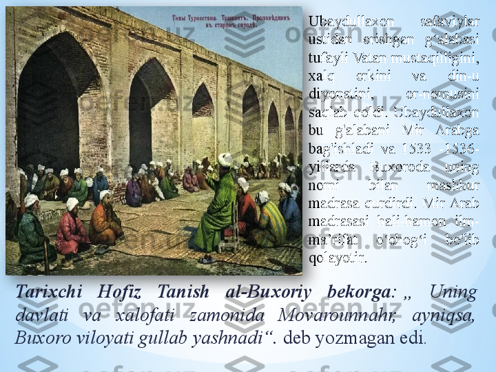 Ubaydullaxon  safaviylar 
ustidan  erishgan  g alabasi ʻ
tufayli Vatan mustaqilligini, 
xalq  erkini  va  din-u 
diyonatini,  or-nomusini 
saqlab  qoldi.  Ubaydullaxon 
bu  g'alabani  Mir  Arabga 
bag'ishladi  va  1533  -1536-
yillarda  Buxoroda  uning 
nomi  bilan  mashhur 
madrasa  qurdirdi.  Mir Arab 
madrasasi  hali-hamon  ilm-
ma’rifat  o chog i  bo'lib 	
ʻ ʻ
qolayotir .
Tarixchi  Hofiz  Tanish  al-Buxoriy  bekorga:   „  Uning 
davlati  va  xalofati  zamonida  Movarounnahr,  ayniqsa, 
Buxoro viloyati gullab yashnadi“.  	
deb yozmagan edi.  