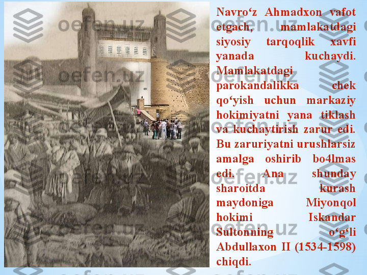 .Navro z  Ahmadxon  vafot ʻ
etgach,  mamlakatdagi 
siyosiy  tarqoqlik  xavfi 
yanada  kuchaydi. 
Mamlakatdagi 
parokandalikka  chek 
qo yish  uchun  markaziy 	
ʻ
hokimiyatni  yana  tiklash 
va  kuchaytirish  zarur  edi. 
Bu zaruriyatni urushlarsiz 
amalga  oshirib  bo4lmas 
edi.  Ana  shunday 
sharoitda  kurash 
maydoniga  Miyonqol 
hokimi  Iskandar 
Sultonning  o g li 	
ʻ ʻ
Abdullaxon  II  (1534-1598) 
chiqdi . 