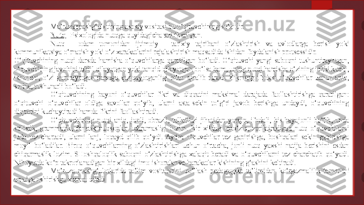 Ma’ruza mashg‘ulotining asosiy vositasi bu o‘qituvchining so‘zidir.
Nutq -  Psixologida nutqga quyidagicha tarif berilgan.
Nutq  -  odam  tomonidan  ijtimoiy  -  tarixiy  tajribani  o‘zlashtirish  va  avlodlarga  berish  yoki 
kommunikatsiya o‘rnatish yoki o‘z xarakatlarini rejalashtirish maqsadida ishidan foydalanish protsessidir.
O‘qituvchining  nutqi  darsda  hamisha  o‘quvchilarga  qaratilgan  bo‘ladi.  O‘qituvchi  yangi  saboqni  tushuntirayotgan, 
o‘quvchining javobini tahlil qilayotgan yoki tanqid qilayotgan bo‘lsa ham, uning nutqi hamisha o‘zining ichki kuchi, 
ishonchi,  o‘zi  gapirayotgan  narsaga  qiziqayotganligi  bilan  ajralib  turadi.  Fikrning  ifodasi  o‘quvchilar  uchun  aniq, 
sodda, tushunarli bo‘ladi.
O‘qituvchining  bayoni  o‘quvchilar  fikri  va  diqqatini  maksimal  darajada  faollashtirishga  qaratilgan: 
o‘qituvchi  o‘quvchilar  oldiga  savollar  qo‘yib,  ularni  asta-sekin  to‘g‘ri  javob  berishga  undaydi,  o‘quvchining 
diqqatini kuchaytiradi hamda fikrini faollashtiradi.
O‘qituvchining  nutqi  aniq,  jonli,  obrazli,  tallaffuzi  jihatidan  yorqin,  ifodali,  his-hayajonli  bo‘lib,  unda 
stilistik,  grammatik,  fonetik  nuqsonlar  uchramasligi  lozim.  Bir  xildagi  cho‘ziq,  zeriktiradigan  nutq  o‘quvchilarni 
juda  tez  chartadi,  ularni  lanj,  loqayd  qilib  qo‘ydi.  Ayrim  o‘quvchilar  tez  gapirishga,  boshqalari  sekin  gapirishga 
moyil  bo‘ladilar.  Biroq  o‘quvchilarning  o‘zlashtirishlari  uchun  o‘rtacha,  jonli  nutq  yaxshi  natija  berishini  esdan 
chiqarmaslik  lozim.  SHoshqaloqlik  saboqni  o‘zlashtirishga  xalaqit  beradi  va  o‘quvchilarni  tez  charchatib  qo‘yadi. 
Nihoyatda ko‘p takrorlanadigan bir xildagi imo-ishoralar va harakatlar kishining g‘ashini keltiradi.
Ma’ruza  mashg‘ulotlarida  ta’lim  vositalarini  qo‘llash  pedagogika  ta’limidan  k o‘rgazmalilik  tamoilini 
amalga oshirishga xizmat qiladi   