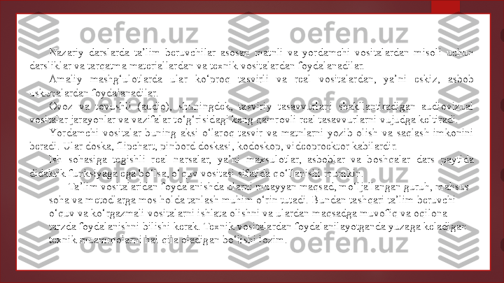 Nazariy  darslarda  ta’lim  beruvchilar  asosan  matnli  va  yordamchi  vositalardan  misoli  uchun 
darsliklar va tarqatma materiallardan va texnik vositalardan foydalanadilar.
Amaliy  mashg‘ulotlarda  ular  ko‘proq  tasvirli  va  real  vositalardan,  ya’ni  eskiz,  asbob 
uskunalardan foydalanadilar.
Ovoz  va  tovushli  (audio),  shuningdek,  tasviriy  tasavvurlani  shakllantiradigan  audiovizual 
vositalar jarayonlar va vazifalar to‘g‘risidagi keng qamrovli real tasavvurlarni vujudga keltiradi.
Y o rdamchi  vositalar  buning  aksi  o‘laroq  tasvir  va  matnlarni  yozib  olish  va  saqlash  imkonini 
beradi. Ular doska, flipchart, pinbord doskasi, kodoskop, videoproektor kabilardir.
Ish  sohasiga  tegishli  real  narsalar,  ya’ni  maxsulotlar,  asboblar  va  boshqalar  dars  paytida 
didaktik funksiyaga ega bo‘lsa, o‘quv vositasi sifatida qo‘llanishi mumkin.
Ta’lim vositalaridan foydalanishda ularni muayyan maqsad, mo‘ljallangan guruh, mahsus 
soha va metodlarga mos holda tanlash muhim o‘rin tutadi. Bundan tashqari ta’lim beruvchi 
o‘quv va ko‘rgazmali vositalarni ishlata olishni va ulardan maqsadga muvofiq va oqilona 
tarzda foydalanishni bilishi kerak. Texnik vositalardan foydalanilayotganda yuzaga keladigan 
texnik muammolarni hal qila oladigan bo‘lishi lozim.   