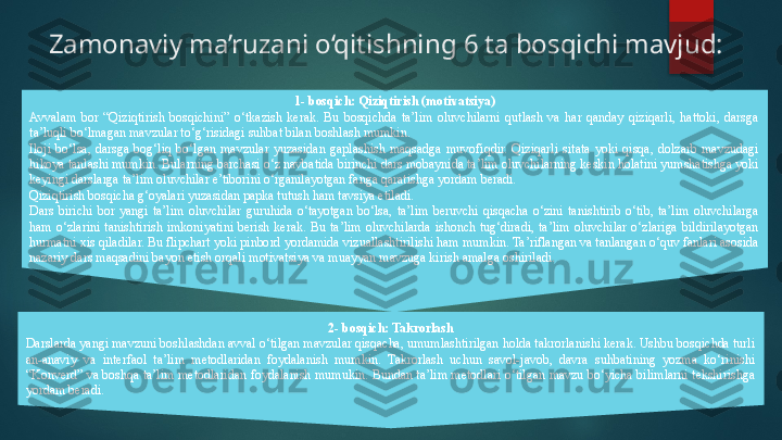 Zamonaviy ma’ruzani o‘qitishning 6 ta bosqichi mavjud:
1 - bosqich: Qiziqtirish (motivatsiya)
Avvalam  bor  “Qiziqtirish  bosqichini”  o‘tkazish  kerak.  Bu  bosqichda  ta’lim  oluvchilarni  qutlash  va  har  qanday  qiziqarli,  hattoki,  darsga 
ta’luqli bo‘lmagan mavzular to‘g‘risidagi suhbat bilan boshlash mumkin.
Iloji  bo‘lsa,  darsga  bog‘liq  bo‘lgan  mavzular  yuzasidan  gaplashish  maqsadga  muvofiqdir.  Qiziqarli  sitata  yoki  qisqa,  dolzarb  mavzudagi 
hikoya tanlashi mumkin. Bularning barchasi o‘z navbatida birinchi dars mobaynida ta’lim oluvchilarning keskin holatini yumshatishga yoki 
keyingi darslarga ta’lim oluvchilar e’tiborini o‘rganilayotgan fanga qaratishga yordam beradi.
Qiziqtirish bosqicha g‘oyalari yuzasidan papka tutush ham tavsiya etiladi.
Dars  birichi  bor  yangi  ta’lim  oluvchilar  guruhida  o‘tayotgan  bo‘lsa,  ta’lim  beruvchi  qisqacha  o‘zini  tanishtirib  o‘tib,  ta’lim  oluvchilarga 
ham  o‘zlarini  tanishtirish  imkoniyatini  berish  kerak.  Bu  ta’lim  oluvchilarda  ishonch  tug‘diradi,  ta’lim  oluvchilar  o‘zlariga  bildirilayotgan 
hurmatni xis qiladilar. Bu flipchart yoki pinbord yordamida vizuallashtirilishi ham mumkin. Ta’riflangan va tanlangan o‘quv fanlari asosida 
nazariy dars maqsadini bayon etish orqali motivatsiya va muayyan mavzuga kirish amalga oshiriladi. 
2 - bosqich: Takrorlash
Darslarda yangi mavzuni boshlashdan avval o‘tilgan mavzular qisqacha, umumlashtirilgan holda takrorlanishi kerak. Ushbu bosqichda turli 
an-anaviy  va  interfaol  ta’lim  metodlaridan  foydalanish  mumkin.  Takrorlash  uchun  savol-javob,  davra  suhbatining  yozma  ko‘rinishi 
“Konverd” va boshqa ta’lim metodlaridan foydalanish mumukin. Bundan ta’lim metodlari o‘tilgan mavzu bo‘yicha bilimlarni tekshirishga 
yordam beradi.   