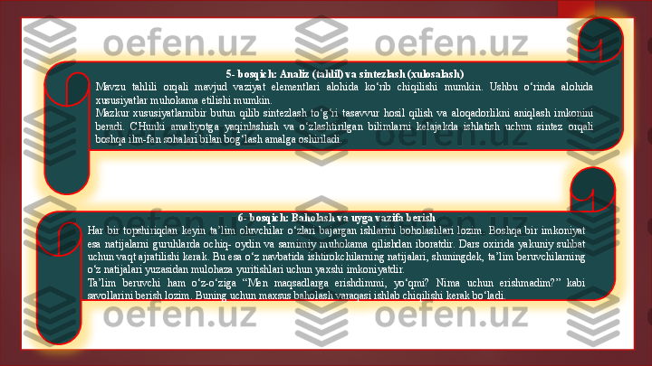 5- bosqich: Analiz (tahlil) va sintezlash (xulosalash)
Mavzu  tahlili  orqali  mavjud  vaziyat  elementlari  alohida  ko‘rib  chiqilishi  mumkin.  Ushbu  o‘rinda  alohida 
xususiyatlar muhokama etilishi mumkin.
Mazkur  xususiyatlarnibir  butun  qilib  sintezlash  to‘g‘ri  tasavvur  hosil  qilish  va  aloqadorlikni  aniqlash  imkonini 
beradi.  CHunki  amaliyotga  yaqinlashish  va  o‘zlashtirilgan  bilimlarni  kelajakda  ishlatish  uchun  sintez  orqali 
boshqa ilm-fan sohalari bilan bog‘lash amalga oshiriladi.
6- bosqich: Baholash va uyga vazifa berish
Har  bir  topshiriqdan  keyin  ta’lim  oluvchilar  o‘zlari  bajargan  ishlarini  boholashlari  lozim.  Boshqa  bir  imkoniyat 
esa  natijalarni  guruhlarda  ochiq-  oydin  va  samimiy  muhokama  qilishdan  iboratdir.  Dars  oxirida  yakuniy  suhbat 
uchun vaqt ajratilishi kerak. Bu esa o‘z navbatida ishtirokchilarning natijalari, shuningdek, ta’lim beruvchilarning 
o‘z natijalari yuzasidan mulohaza yuritishlari uchun yaxshi imkoniyatdir.
Ta’lim  beruvchi  ham  o‘z-o‘ziga  “Men  maqsadlarga  erishdimmi,  yo‘qmi?  Nima  uchun  erishmadim?”  kabi 
savollarini berish lozim. Buning uchun maxsus baholash varaqasi ishlab chiqilishi kerak bo‘ladi.   