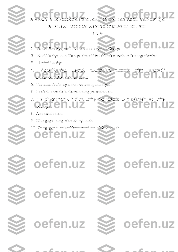 MAVZU:   MIKROORGANIZMLAR TOMONIDAN AZOT VA BOSHQA
MINERAL MODDALARNING O’ZLASHTIRILISHI
REJA:
1.  Amonifikasiya, aerob va anaerob ammonifikasiya
2.   Nitrifikasiya, nitrifikasiya sharoitida ishtirok etuvchi mikroorganizmlar
3.  Denitrifikasiya
4.   Azotofiksasiya,   tuganak   bakteriyalar,   tuproqda   erkin   yashovchi
azotofiksatorlar, sianobakterlar
5. Tabiatda fosfor aylanishi va uning ahamiyati.
6. Fosforli organik birikmalarning parchalanishi
7. Fosforli   anorganik   birikmalarning   parTabiatda   azot   aylanishi   va   uning
ahamiyati
8. Ammchalanishi
9. Oltingugurtning tabiatda aylanishi
10. Oltingugurtni mikroblar tomonidan o’zlashtirilishi.
            