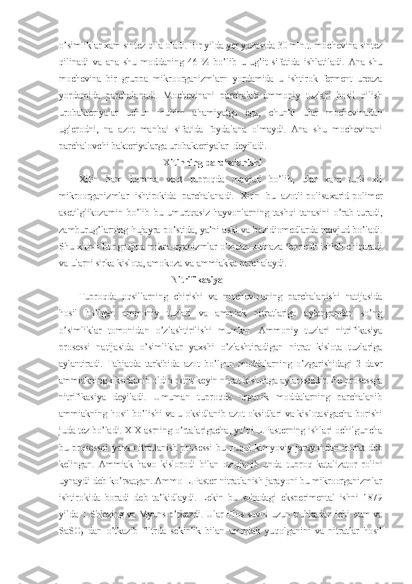 o’simliklar xam sintez qila oladi. Bir yilda yer yuzasida 30 mln.t. mochevina sintez
qilinadi   va   ana   shu   moddaning   46   %   bo’lib   u   ug’it   sifatida   ishlatiladi.   Ana   shu
mochevina   bir   gruppa   mikroorganizmlarn   yordamida   u   ishtirok   ferment   ureaza
yordamida   parchalanadi.   Mochevinani   parchalab   ammoniy   tuzlari   hosil   qilish
urobakteriyalar   uchun   muhim   ahamiyatga   ega,   chunki   ular   mochevinadan
uglerodni,   na   azot   manbai   sifatida   foydalana   olmaydi.   Ana   shu   mochevinani
parchalovchi bakteriyalarga urobakteriyalar  deyiladi.
                               Xitinning parchalanishi
Xitin   ham   hamma   vaqt   tuproqda   mavjud   bo’lib,   ular   xam   turli   xil
mikroorganizmlar   ishtirokida   parchalanadi.   Xitin   bu   azotli-polisaxarid-polimer
asetilglikozamin   bo’lib   bu   umurtqasiz   hayvonlarning   tashqi   tanasini   o’rab   turadi,
zamburug’larning hujayra po’stida, ya’ni aski va bazidiomedlarda mavjud bo’ladi.
Shu xitinli bor gruppa mikroorganizmlar o’zidan xitinaza fermenti ishlab chiqaradi
va ularni sirka kislota, amokoza va ammiakka parchalaydi. 
                                      Nitrifikasiya
Tuproqda   oqsillarning   chirishi   va   mochevinaning   parchalanishi   natijasida
hosil   bo’lgan   ammoniy   tuzlari   va   ammiak   nitratlariga   aylangandan   so’ng
o’simliklar   tomonidan   o’zlashtirilishi   mumkin.   Ammoniy   tuzlari   nitrifikasiya
prosessi   natijasida   o’simliklar   yaxshi   o’zlashtiradigan   nitrat   kislota   tuzlariga
aylantiradi.   Tabiatda   tarkibida   azot   bo’lgan   moddalarning   o’zgarishidagi   2   davr
ammiakning oksidlanib oldin nitrit keyin nitrat kislotaga aylanishidir. Bu prosessga
nitrifikasiya   deyiladi.   Umuman   tuproqda   organik   moddalarning   parchalanib
ammiakning hosil bo’lishi va u oksidlanib azot oksidlari va kislotasigacha borishi
juda tez bo’ladi. XIX asrning o’rtalarigacha, ya’ni L.Pasterning ishlari ochilguncha
bu   prosessni   yana   nitratlanish   prosessi   bu   nuqul   kimyoviy   jarayondan   iborat   deb
kelingan.   Ammiak   havo   kislorodi   bilan   oziqlanib   unda   tuproq   katalizator   rolini
uynaydi deb ko’rsatgan. Ammo L.Paster nitratlanish jarayoni bu mikroorganizmlar
ishtirokida   boradi   deb   ta’kidlaydi.   Lekin   bu   sohadagi   eksperimental   ishni   1879
yilda T.Shlezing va Myuns o’tkazdi. Ular iflos suvni uzun trubkadan ichi qum va
SaSO
3   dan   o’tkazib   filtrda   sekinlik   bilan   ammiak   yuqolganini   va   nitratlar   hosil 