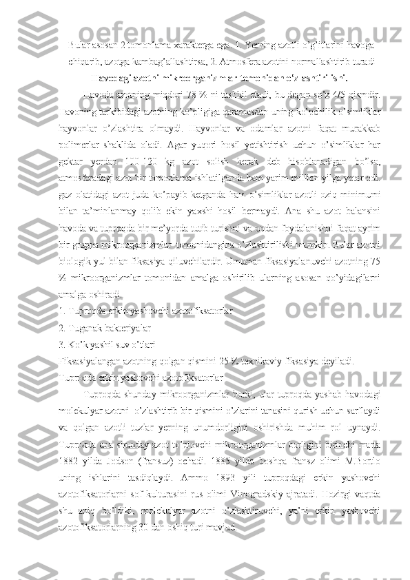 Bular asosan 2 tomonlama xarakterga ega. 1. Yerning azotli o’g’itlarini havoga 
chiqarib, azotga kambag’allashtirsa, 2. Atmosfera azotini normallashtirib turadi
Havodagi azotni mikroorganizmlar tomonidan o’zlashtirilishi.
Havoda azotning miqdori 78 % ni tashkil  etadi, bu degan so’z 4/5 qismdir.
Havoning tarkibidagi azotning ko’pligiga qaramasdan uning ko’pchilik o’simliklar
hayvonlar   o’zlashtira   olmaydi.   Hayvonlar   va   odamlar   azotni   faqat   murakkab
polimerlar   shaklida   oladi.   Agar   yuqori   hosil   yetishtirish   uchun   o’simliklar   har
gektar   yerdan   100-120   kg   azot   solish   kerak   deb   hisoblanadigan   bo’lsa,
atmosferadagi azot bir tomonlama ishlatilganda ham yarim million yilga yetar edi.
gaz   olatidagi   azot   juda   ko’payib   ketganda   ham   o’simliklar   azotli   oziq   minimumi
bilan   ta’minlanmay   qolib   ekin   yaxshi   hosil   bermaydi.   Ana   shu   azot   balansini
havoda va tuproqda bir me’yorda tutib turishni va undan foydalanishni faqat ayrim
bir gruppa mikroorganizmlar  tomonidangina o’zlashtirilishi mumkin. Bular azotni
biologik yul bilan fiksasiya qiluvchilardir. Umuman fiksasiyalanuvchi azotning 75
%   mikroorganizmlar   tomonidan   amalga   oshirilib   ularning   asosan   qo’yidagilarni
amalga oshiradi.
1. Tuproqda erkin yashovchi azotofiksatorlar
2. Tuganak bakteriyalar
3. Ko’k yashil suv o’tlari
Fiksasiyalangan azotning qolgan qismini 25 % texnikaviy fiksasiya deyiladi.
Tuproqda erkin yashovchi azotofiksatorlar
Tuproqda   shunday   mikroorganizmlar   borki,  ular   tuproqda  yashab   havodagi
molekulyar azotni  o’zlashtirib bir qismini o’zlarini tanasini qurish uchun sarflaydi
va   qolgan   azotli   tuzlar   yerning   unumdorligini   oshirishda   muhim   rol   uynaydi.
Tuprokda   ana   shunday   azot   to’plovchi   mikroorganizmlar   borligini   birinchi   marta
1882   yilda   Jodson   (fransuz)   ochadi.   1885   yilda   boshqa   fransz   olimi   M.Bortlo
uning   ishlarini   tasdiqlaydi.   Ammo   1893   yili   tuproqdagi   erkin   yashovchi
azotofiksatorlarni   sof   kulturasini   rus   olimi   Vinogradskiy   ajratadi.   Hozirgi   vaqtda
shu   aniq   bo’ldiki,   molekulyar   azotni   o’zlashtiruvchi,   ya’ni   erkin   yashovchi
azotofiksatorlarning 30 dan oshiq turi mavjud. 