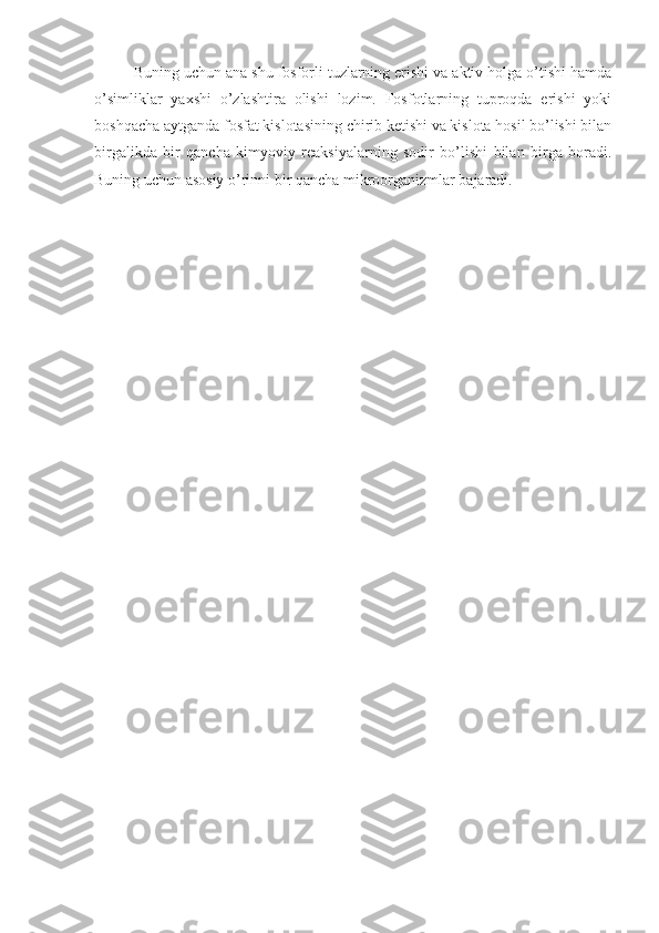 Buning uchun ana shu fosforli tuzlarning erishi va aktiv holga o’tishi hamda
o’simliklar   yaxshi   o’zlashtira   olishi   lozim.   Fosfotlarning   tuproqda   erishi   yoki
boshqacha aytganda fosfat kislotasining chirib ketishi va kislota hosil bo’lishi bilan
birgalikda   bir   qancha   kimyoviy   reaksiyalarning   sodir   bo’lishi   bilan   birga   boradi.
Buning uchun asosiy o’rinni bir qancha mikroorganizmlar bajaradi.  