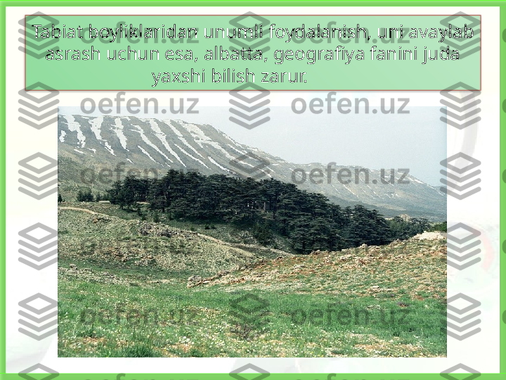 Tabiat boyliklaridan unumli foydalanish, uni avaylab 
asrash uchun esa, albatta, geografiya fanini juda 
yaxshi bilish zarur.   