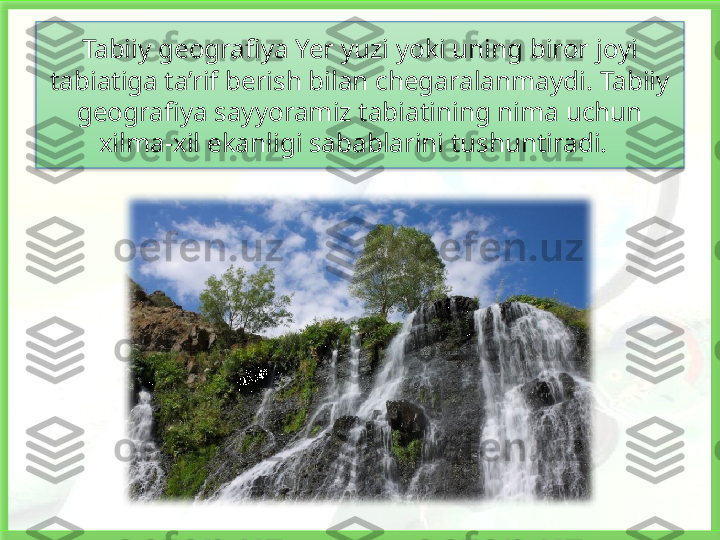 Tabiiy geografiya Yer yuzi yoki uning biror joyi 
tabiatiga ta’rif berish bilan chegaralanmaydi. Tabiiy 
geografiya sayyoramiz tabiatining nima uchun 
xilma-xil ekanligi sabablarini tushuntiradi.     