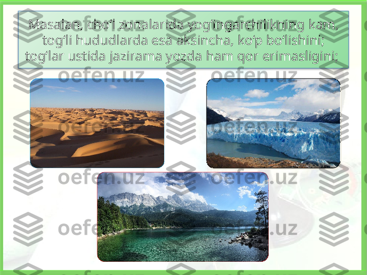 Masalan, cho‘l zonalarida yog‘ingarchilikning kam, 
tog‘li hududlarda esa aksincha, ko‘p bo‘lishini; 
tog‘lar ustida jazirama yozda ham qor erimasligini;    