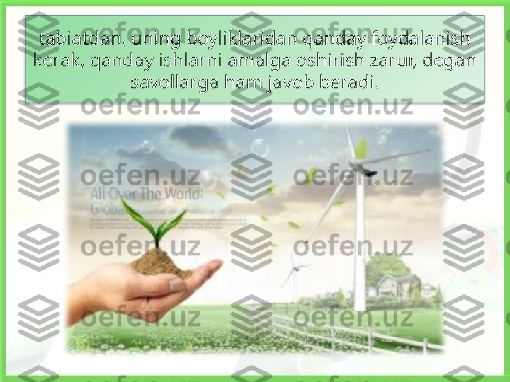 tabiatdan, uning boyliklaridan qanday foydalanish 
kerak, qanday ishlarni amalga oshirish zarur, degan 
savollarga ham javob beradi.   