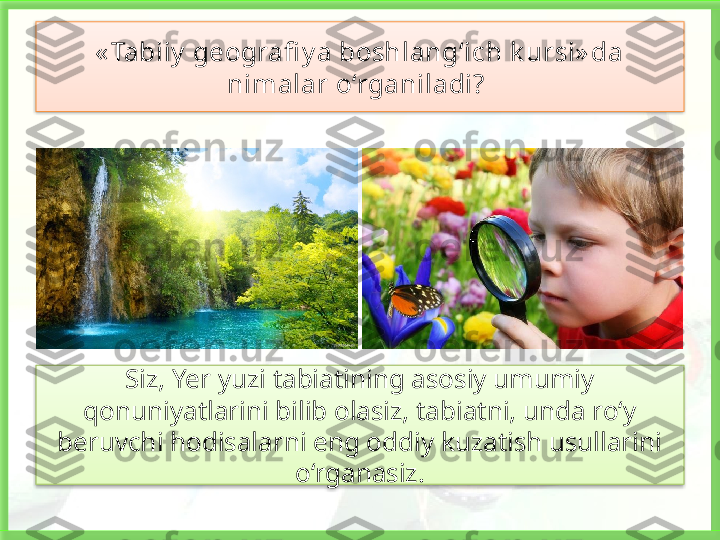 « Tabiiy  geografi y a boshlang‘ich k ursi» da 
nimalar o‘rganiladi? 
Siz, Yer yuzi tabiatining asosiy umumiy 
qonuniyatlarini bilib olasiz, tabiatni, unda ro‘y 
beruvchi hodisalarni eng oddiy kuzatish usullarini 
o‘rganasiz.    