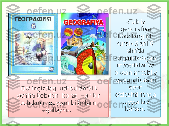 «Tabiiy 
geografiya 
boshlang‘ich 
kursi» Sizni 6-
sinfda 
o‘rganiladigan 
materiklar va 
okeanlar tabiiy 
geografiyasini 
oson 
o‘zlashtirishga 
tayyorlab 
boradi.   Qo‘lingizdagi ushbu darslik 
yettita bobdan iborat. Har bir 
bobdan muayyan bilimlarni 
egallaysiz.      