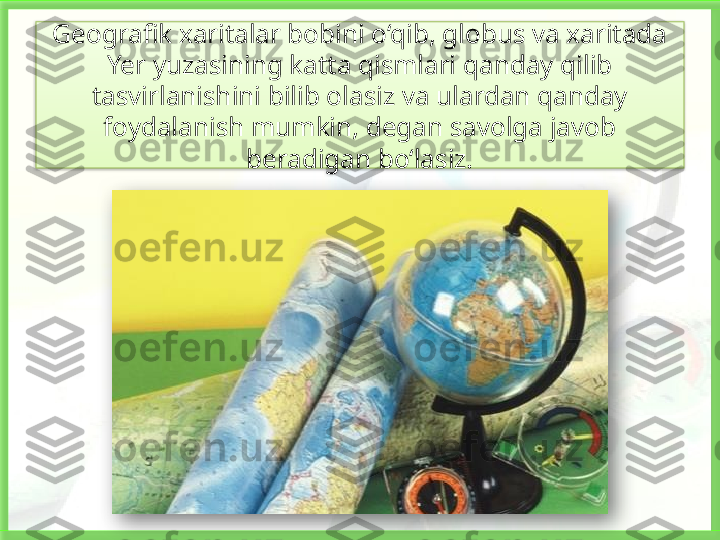 Geografik xaritalar bobini o‘qib, globus va xaritada 
Yer yuzasining katta qismlari qanday qilib 
tasvirlanishini bilib olasiz va ulardan qanday 
foydalanish mumkin, degan savolga javob 
beradigan bo‘lasiz.    