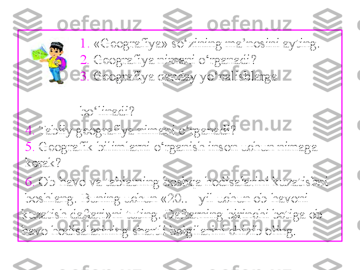                 1.  «Geografiya» so‘zining ma’nosini ayting.
                  2.  Geografiya nimani o‘rganadi?
                  3.  Geografiya qanday yo‘nalishlarga                  
     
                  bo‘linadi?
  4.  Tabiiy geografiya nimani o‘rganadi?
  5.  Geografik bilimlarni o‘rganish inson uchun nimaga
 kerak?
  6.  Ob-havo va tabiatning boshqa hodisalarini kuzatishni
 boshlang. Buning uchun «20.. - yil uchun ob-havoni 
kuzatish daftari»ni tuting. Daftarning birinchi betiga ob-
havo hodisalarining shartli belgilarini chizib oling. 