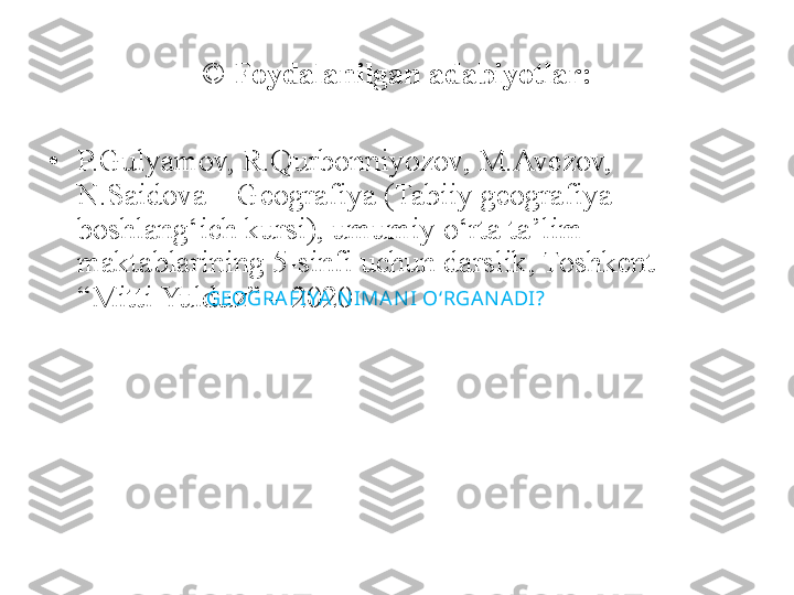 ©  Foydalanilgan adabiyotlar:
• P.Gulyamov, R.Qurbonniyozov, M.Avezov, 
N.Saidova – Geografiya (Tabiiy geografiya 
boshlang‘ich kursi), umumiy o‘rta ta’lim 
maktablarining 5-sinfi uchun darslik, Toshkent – 
“Mitti Yulduz” – 2020 GEOGRA FIYA N IMA N I   O‘RGAN A DI? 