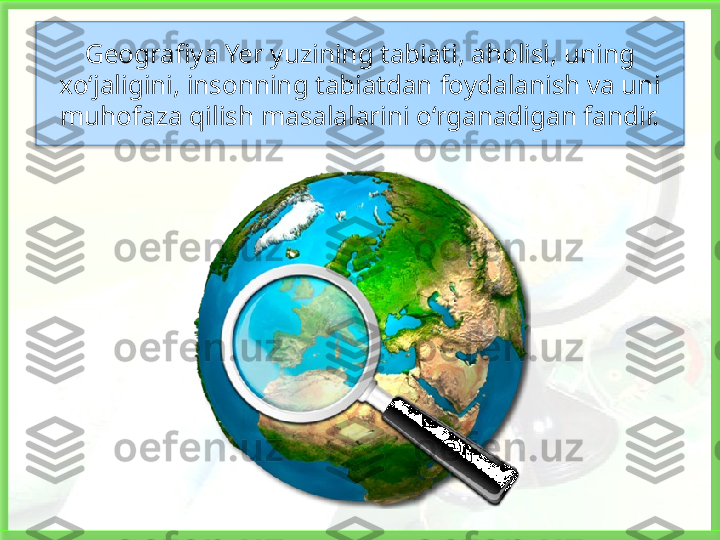 Geografiya Yer yuzining tabiati, aholisi, uning  
xo‘jaligini, insonning tabiatdan   foydalanish va uni 
muhofaza qilish masalalarini o‘rganadigan fandir.   