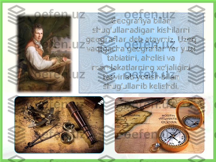 Geografiya bilan 
shug‘ullanadigan kishilarni 
geografl ar  deb ataymiz. Uzoq 
vaqtgacha geograflar Yer yuzi 
tabiatini, aholisi va 
mamlakatlarning xo‘jaligini 
tasvirlab yozish bilan 
shug‘ullanib kelishdi.   