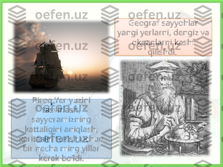 Geograf-sayyohlar 
yangi yerlarni, dengiz va 
okeanlarni kashf 
qilishdi. 
Biroq Yer yuzini 
tasvirlash, 
sayyoramizning 
kattaligini aniqlash, 
xaritasini tuzish uchun 
bir necha ming yillar 
kerak bo‘ldi.    