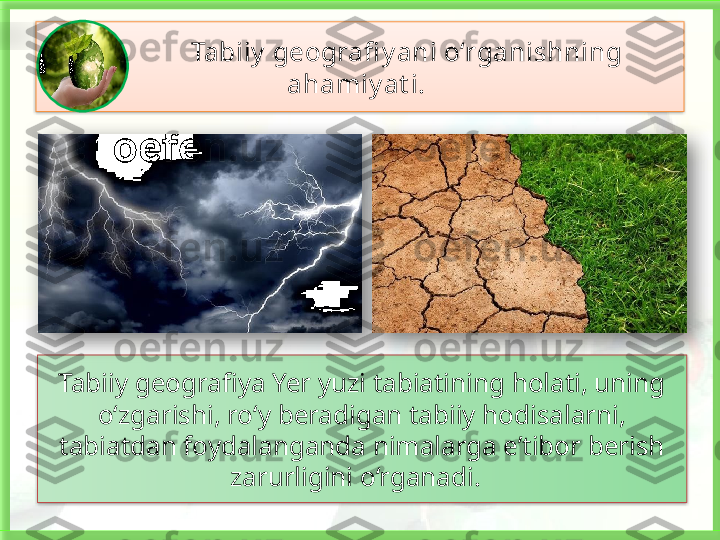                Tabiiy  geografi y ani o‘rganishning 
ahamiy at i. 
Tabiiy geografiya Yer yuzi tabiatining holati, uning 
o‘zgarishi, ro‘y beradigan tabiiy hodisalarni, 
tabiatdan foydalanganda nimalarga e’tibor berish 
zarurligini o‘rganadi.         