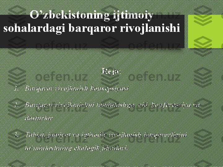 O’zbekistoning ijtimoiy 
sohalardagi barqaror rivojlanishi 
Reja:
1. Barqaror rivojlanish konsepsiyasi
2. Barqaror rivojlanishni taminlashga  oid  konferensiya va 
dasturlar
3. Tabiat, jamiyat va iqtisodiy rivojlanish barqarorligini 
ta’minlashning ekologik jihatlari. 