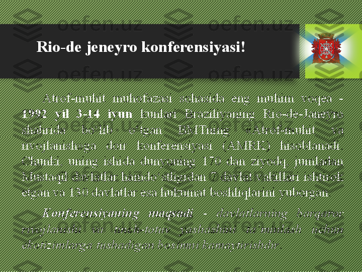 Atrof-muhit  muhofazasi  sohasida  eng  muhim  voqea  - 
1992  yil  3-14  iyun  kunlari  Braziliyaning  Rio-de-Janeyro 
shahrida  bо‘lib  о‘tgan  BMTning  «Atrof-muhit  va 
rivojlanish»ga  doir  konferensiyasi  (AMRK)  hisoblanadi. 
Chunki,  uning  ishida  dunyoning  170  dan  ziyodq,  jumladan 
Mustaqil davlatlar hamdо‘stligidan 7 davlat vakillari ishtirok 
etgan va 130 davlatlar esa hukumat boshliqlarini yuborgan. 
Konferensiyaning  maqsadi   -  davlatlarning  barqaror 
rivojlanishi  va  tinch-totuv  yashashini  ta’minlash  uchun 
ekotizimlarga tushadigan bosimni kamaytirishdir .Rio-de jeneyro konferensiyasi! 