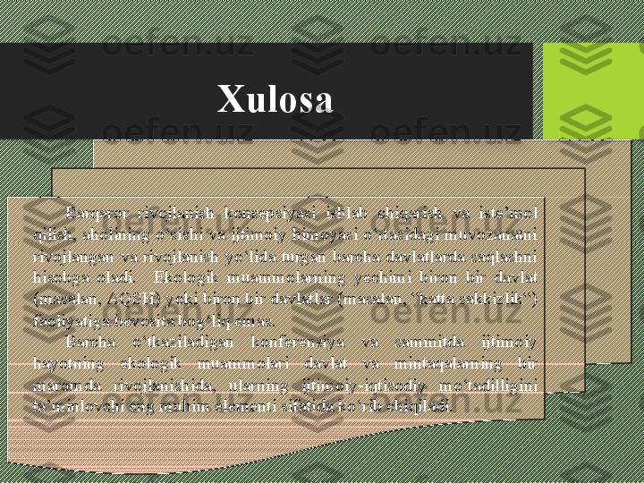 Xulosa
Barqaror  rivojlanish  konsepsiyasi  ishlab  chiqarish  va  iste’mol 
qilish, aholining о‘sishi va ijtimoiy himoyasi о‘rtasidagi muvozanatni 
rivojlangan  va  rivojlanish  yо‘lida  turgan  barcha  davlatlarda  saqlashni 
hisobga  oladi.    Ekologik  muammolarning  yechimi  biron  bir  davlat 
(masalan, A Q SH) yoki biron bir davlatlar (masalan, “katta sakkizlik“) 
faoliyatiga bevosita bog‘liq emas.
Barcha  о‘tkaziladigan  konferensiya  va  sammitda  ijtimoiy 
hayotning  ekologik  muammolari  davlat  va  mintaqalarning  bir 
maromda  rivojlanishida,  ularning  ijtimoiy-iqtisodiy  mо‘tadilligini 
ta’minlovchi eng muhim elementi sifatida kо‘rib chiqiladi.  