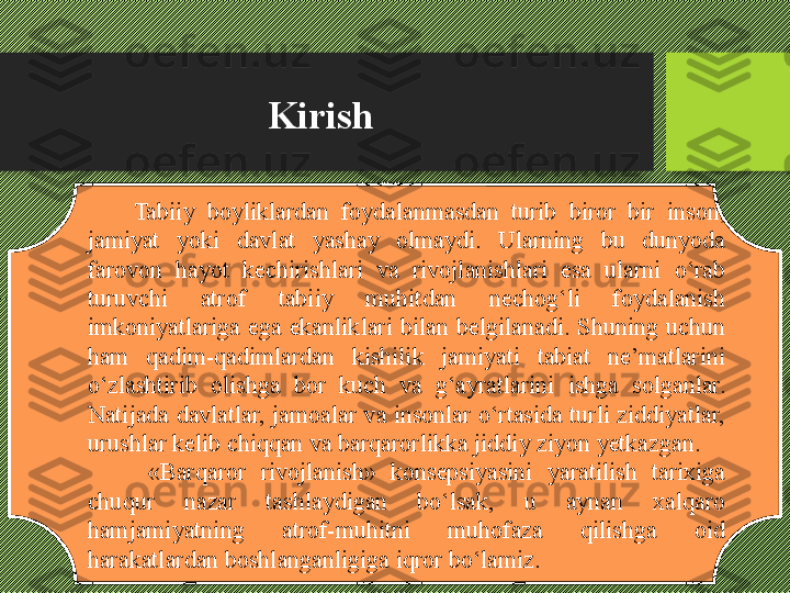 Kirish
Tabiiy  boyliklardan  foydalanmasdan  turib  biror  bir  inson, 
jamiyat  yoki  davlat  yashay  olmaydi.  Ularning  bu  dunyoda 
farovon  hayot  kechirishlari  va  rivojlanishlari  esa  ularni  о‘rab 
turuvchi  atrof  tabiiy  muhitdan  nechog‘li  foydalanish 
imkoniyatlariga  ega  ekanliklari  bilan  belgilanadi.  Shuning  uchun 
ham  qadim-qadimlardan  kishilik  jamiyati  tabiat  ne’matlarini 
о‘zlashtirib  olishga  bor  kuch  va  g‘ayratlarini  ishga  solganlar. 
Natijada davlatlar, jamoalar va insonlar о‘rtasida turli ziddiyatlar, 
urushlar kelib chiqqan va barqarorlikka jiddiy ziyon yetkazgan. 
  «Barqaror  rivojlanish»  konsepsiyasini  yaratilish  tarixiga 
chuqur  nazar  tashlaydigan  bо‘lsak,  u  aynan  xalqaro 
hamjamiyatning  atrof-muhitni  muhofaza  qilishga  oid 
harakatlardan boshlanganligiga iqror bо‘lamiz.  