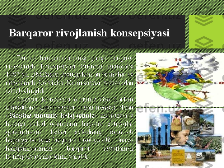 Barqaror rivojlanish konsepsiyasi
Dunyo  hamjamiyatining  yangi  barqaror 
rivojlanish  konsepsiyasi  birinchi  marotaba 
1987  yil BMTning Butunjahon atrof muhit va 
rivojlanish  bо‘yicha  Komissiyasi  tomonidan 
ishlab chiqildi. 
Mazkur  Komissiya  о‘zining  Gro  Xarlem 
Brundtland  konsepsiyasi  degan  nomini  olgan 
« Bizning  umumiy  kelajagimiz »  ma’ruzasida 
hozirgi  avlod  odamlarni  hayotiy  ehtiyojlar 
qondirilishini  kelasi  avlodning  munosib 
hayotga bо‘lgan huquqini hisobga olib, dunyo 
hamjamiyatining  barqaror  rivojlanish 
konsepsiyasi modelini yaratdi. 