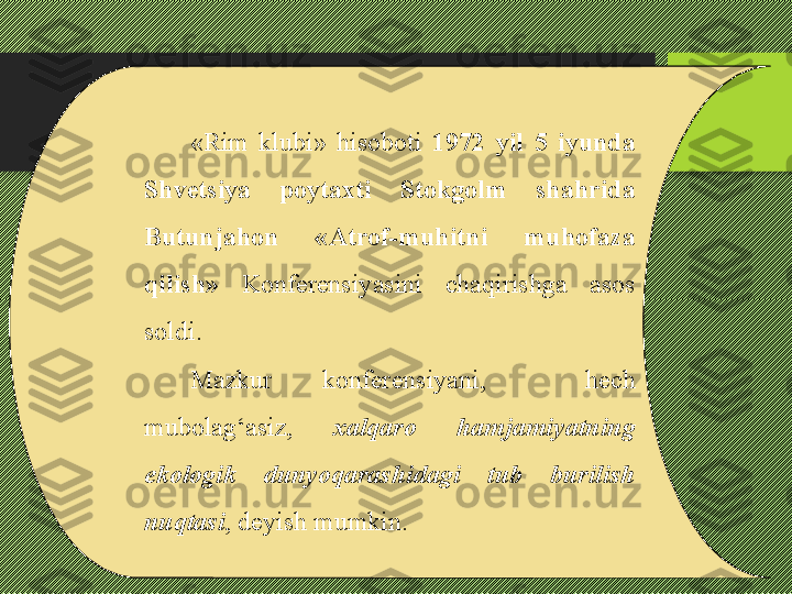 «Rim  klubi»  hisoboti  1972  yil  5  iyunda 
Shvetsiya  poytaxti  Stokgolm  shahrida 
Butunjahon   «Atrof-muhitni  muhofaza 
qilish»   Konferensiyasini  chaqirishga  asos 
soldi. 
Mazkur  konferensiyani,    hech 
mubolag‘asiz,   xalqaro  hamjamiyatning 
ekologik  dunyoqarashidagi  tub  burilish 
nuqtasi , deyish mumkin.  