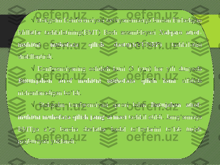 √  Stokgolm Konferensiyasi tavsiyanomasiga binoan Birlashgan 
Millatlar  tashkilotining(BMT)  Bosh  assambleyasi  Xalqaro  atrof-
muhitni  muhofaza  qilish  dasturi(YUNEP)   tashkilotini 
shakllantirdi. 
√  Konferensiyaning  ochilish  kuni  (5  iyun)  har  yili  dunyoda 
Butunjahon  atrof  muhitni  muhofaza  qilish  kuni   sifatida 
nishonlanadigan bо‘ldi.
√  Stokgolm  konferensiyasi  qarori  bilan  Butujahon  atrof-
muhitni muhofaza qilish jamg‘armasi  tashkil etildi. Jamg‘armaga 
BMTga  a’zo  barcha  davlatlar  badal  tо‘lovlarini  tо‘lab  turish 
majburiyati yuklandi. 