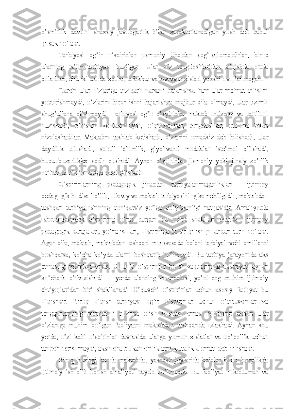 o’smirlik   davrini   shaxsiy   javobgarlik   bilan   xarakterlanadigan   yosh   deb   qabul
qilsak bo’ladi.
Tarbiyasi   og’ir   o’spirinlar   jismoniy   jihatdan   sog’-salomatdirlar,   biroq
ularning   ta’lim-tarbiyasi   buzilgan.   Ular   o’z   tengdoshlaridan   o’qishda   ortda
qoladilar, chunki ularda xotira, tafakkur va tasavvur xislari yaxshi rivojlanmagan. 
Garchi   ular   o’zlariga   qiziqarli   narsani   bajarishsa   ham   ular   mehnat   qilishni
yoqtirishmaydi,   o’zlarini   biror   ishni   bajarishga   majbur   qila   olmaydi,   ular   tizimli
shug’ullana   olishmaydi.   Tarbiyasi   og’ir   o’spirinlar   maktab   intizomi   va   tartibini
buzishadi,   o’qishni   xohlashmaydi,   o’qituvchilar,   tengdoshlar,   ota-ona   bilan
nizolashadilar.   Maktabni   tashlab   ketishadi,   o’zlarini   omadsiz   deb   bilishadi,   ular
daydilik   qilishadi,   spirtli   ichimlik,   giyohvand   moddalar   iste’mol   qilishadi,
huquqbuzarliklar   sodir   etishadi.   Aynan   o’spirinlar   jismoniy   yoki   jinsiy   zo’rlik
oqibatida o’z jonlariga qasd qilishadi. 
O’spirinlarning   pedagogik   jihatdan   tarbiyalanmaganliklari     ijtimoiy
pedagogik hodisa bo’lib, oilaviy va maktab tarbiyasining kamchiligidir, maktabdan
tashqari   tarbiya   ishining   qoniqarsiz   yo’lga   qo’yilganligi   natijasidir.   Amaliyotda
isbotlanganidek   o’spirinni   o’rab   turgan   bu   mihit   shakllari   odatda     ijtimoiy
pedagogik   darajalari,   yo’nalishlari,   o’spiringa   ta’sir   qilish   jihatidan   turli   bo’ladi.
Agar oila, maktab, maktabdan tashqari  muassasada  bolani  tarbiyalovchi  omillarni
boshqarsa,   ko’cha-ko’yda   ularni   boshqarib   bo’lmaydi.   Bu   tarbiya   jarayonida   aks
etmasligi   mumkin   emas.   CHunki   o’spirinlar   bo’sh   vaqtlarining   aksariyati   aynan
ko’chada   o’tkazishadi.   U   yerda   ularning   muomalasi,   ya’ni   eng   muhim   ijtimoiy
ehtiyojlaridan   biri   shakllanadi.   O’quvchi   o’spirinlar   uchun   asosiy   faoliyat   bu
o’qishdir.   Biroq   o’qish   tarbiyasi   og’ir   o’spirinlar   uchun   o’qituvchilar   va
tengqurlarining   hurmatini   qozona   olish   vositasi   emas.   SHuning   uchun   ular
o’zlariga   muhim   bo’lgan   faoliyatni   maktabdan   tashqarida   izlashadi.   Aynan   shu
yerda,   o’zi   kabi   o’spirinlar   davrasida   ularga   yomon   xislatlar   va   qo’pollik   uchun
tanbeh berishmaydi, aksincha bu kamchiliklarni kattalik alomati deb bilishadi.
Biroq   hozirgi   kunda   maktabda,   yashash   joylarida   bolalar   bilan   birgalikda
ijtimoiy   ish   olib   borish   amaliyoti   paydo   bo’lmoqda.   Bu   faoliyat   mikrotuman   va 